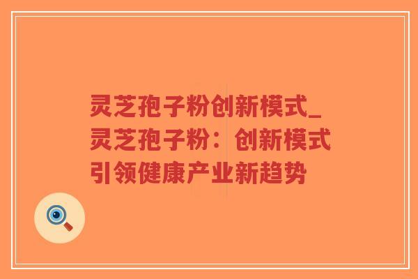 灵芝孢子粉创新模式_灵芝孢子粉：创新模式引领健康产业新趋势