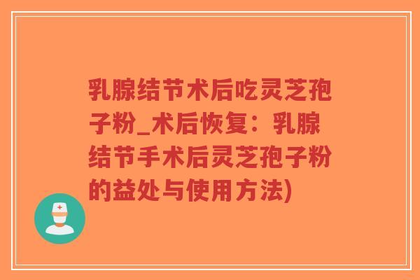 乳腺结节术后吃灵芝孢子粉_术后恢复：乳腺结节手术后灵芝孢子粉的益处与使用方法)