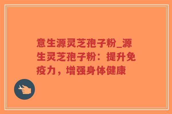 意生源灵芝孢子粉_源生灵芝孢子粉：提升免疫力，增强身体健康