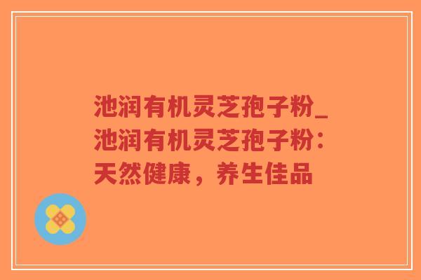 池润有机灵芝孢子粉_池润有机灵芝孢子粉：天然健康，养生佳品