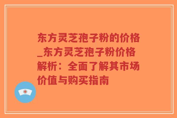东方灵芝孢子粉的价格_东方灵芝孢子粉价格解析：全面了解其市场价值与购买指南