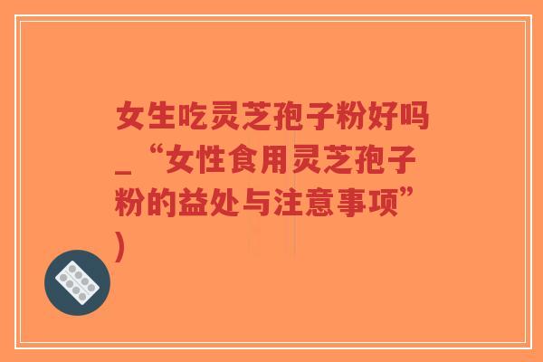 女生吃灵芝孢子粉好吗_“女性食用灵芝孢子粉的益处与注意事项”)
