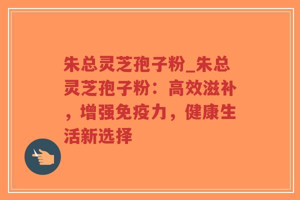 朱总灵芝孢子粉_朱总灵芝孢子粉：高效滋补，增强免疫力，健康生活新选择