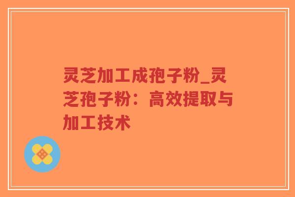 灵芝加工成孢子粉_灵芝孢子粉:高效提取与加工技术 灵芝加工成孢子粉_灵芝孢子粉:高效提取与加工技术