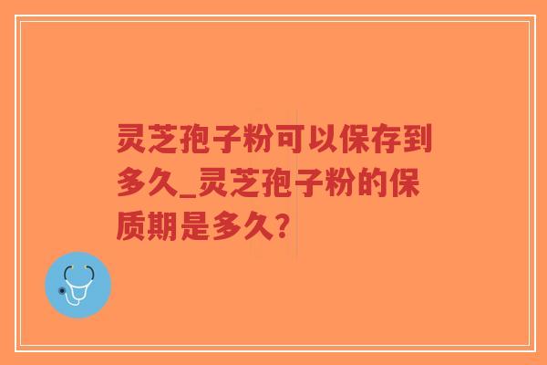 灵芝孢子粉可以保存到多久_灵芝孢子粉的保质期是多久？