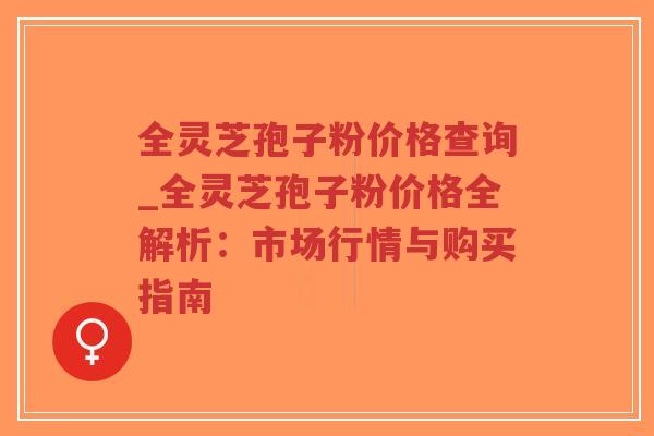 全灵芝孢子粉价格查询_全灵芝孢子粉价格全解析：市场行情与购买指南