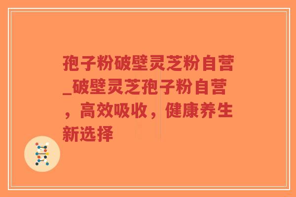 孢子粉破壁灵芝粉自营_破壁灵芝孢子粉自营，高效吸收，健康养生新选择