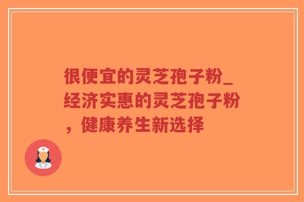 很便宜的灵芝孢子粉_经济实惠的灵芝孢子粉，健康养生新选择
