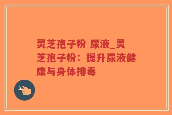 灵芝孢子粉 尿液_灵芝孢子粉：提升尿液健康与身体排毒