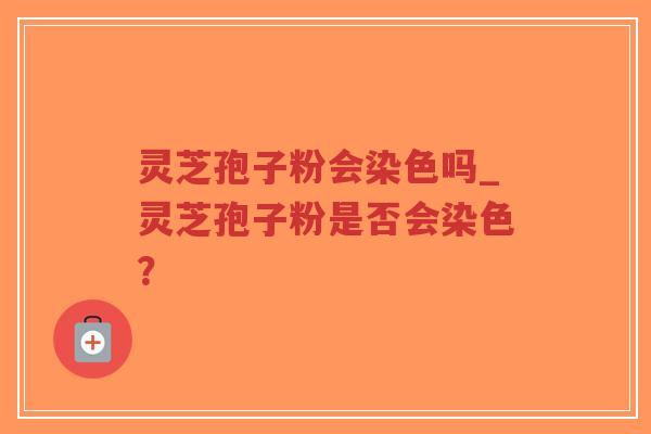 灵芝孢子粉会染色吗_灵芝孢子粉是否会染色？