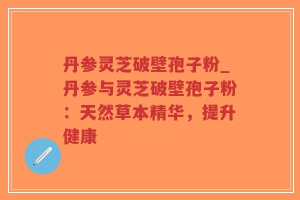 丹参灵芝破壁孢子粉_丹参与灵芝破壁孢子粉:天然草本精华,提升健康
