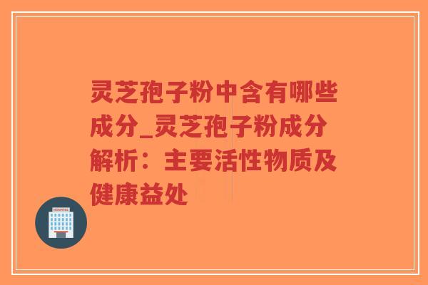 灵芝孢子粉中含有哪些成分_灵芝孢子粉成分解析：主要活性物质及健康益处