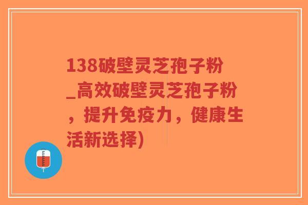 138破壁灵芝孢子粉_高效破壁灵芝孢子粉，提升免疫力，健康生活新选择)