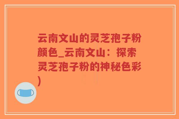 云南文山的灵芝孢子粉颜色_云南文山：探索灵芝孢子粉的神秘色彩)
