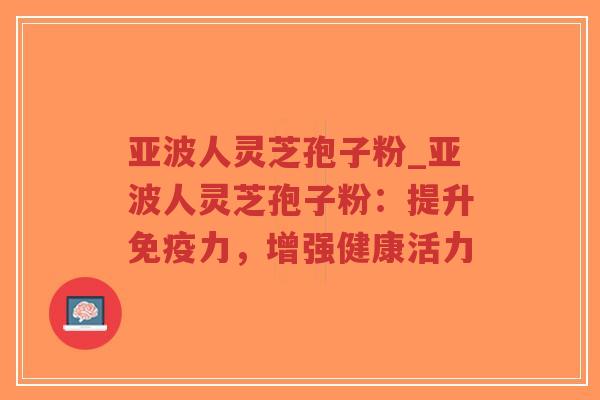 亚波人灵芝孢子粉_亚波人灵芝孢子粉：提升免疫力，增强健康活力