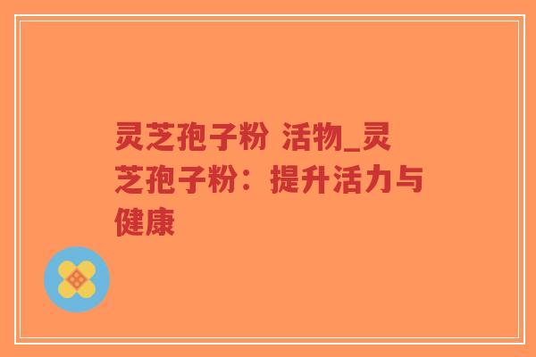 灵芝孢子粉 活物_灵芝孢子粉：提升活力与健康