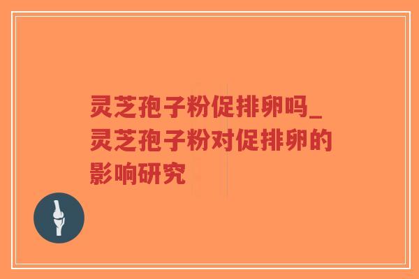 灵芝孢子粉促排卵吗_灵芝孢子粉对促排卵的影响研究