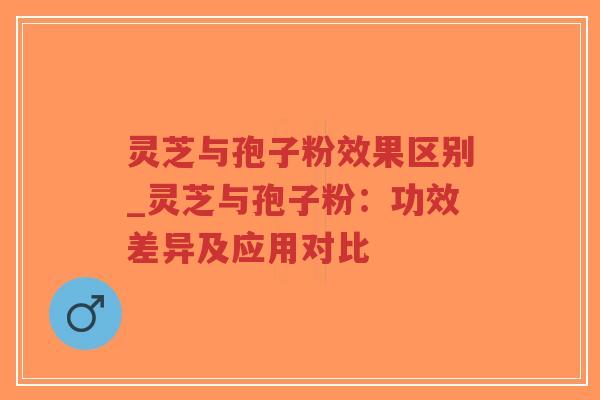 灵芝与孢子粉效果区别_灵芝与孢子粉：功效差异及应用对比