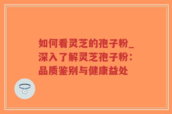 如何看灵芝的孢子粉_深入了解灵芝孢子粉：品质鉴别与健康益处