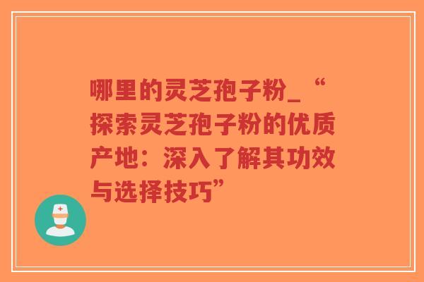 哪里的灵芝孢子粉_“探索灵芝孢子粉的优质产地：深入了解其功效与选择技巧”