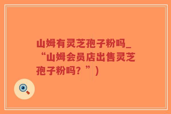 山姆有灵芝孢子粉吗_“山姆会员店出售灵芝孢子粉吗?”) 山姆有灵芝孢子粉吗_“山姆会员店出售灵芝孢子粉吗?”)