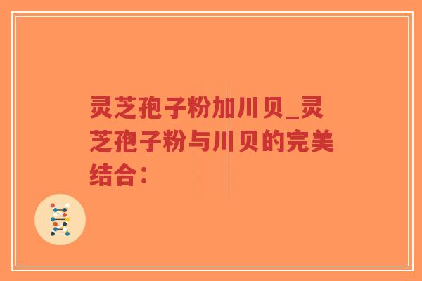 灵芝孢子粉加川贝_灵芝孢子粉与川贝的完美结合：