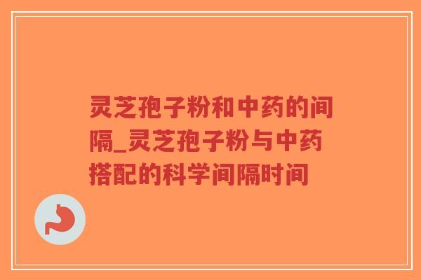 灵芝孢子粉和中药的间隔_灵芝孢子粉与中药搭配的科学间隔时间