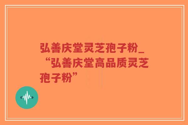 弘善庆堂灵芝孢子粉_“弘善庆堂高品质灵芝孢子粉”