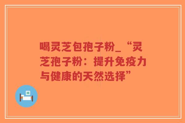 喝灵芝包孢子粉_“灵芝孢子粉：提升免疫力与健康的天然选择”