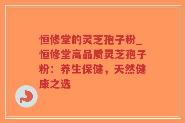 恒修堂的灵芝孢子粉_恒修堂高品质灵芝孢子粉：养生保健，天然健康之选