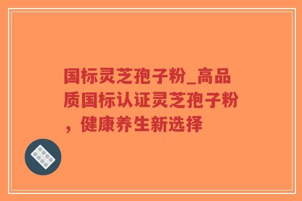 国标灵芝孢子粉_高品质国标认证灵芝孢子粉，健康养生新选择