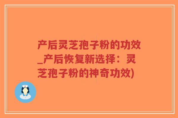 产后灵芝孢子粉的功效_产后恢复新选择：灵芝孢子粉的神奇功效)