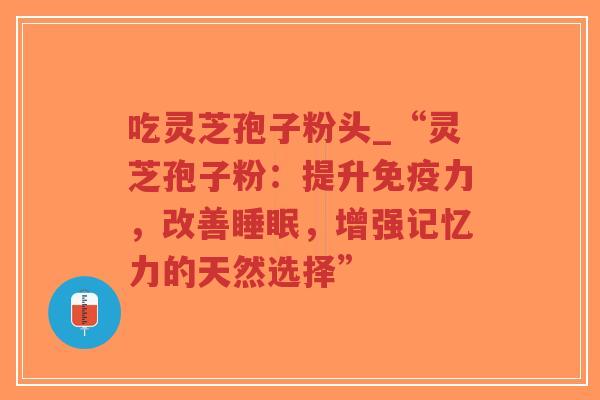 吃灵芝孢子粉头_“灵芝孢子粉:提升免疫力,改善,增强记忆力的天然选择” 吃灵芝孢子粉头_“灵芝孢子粉:提升免疫力,改善,增强记忆力的天然选择”