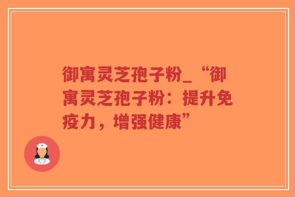 御寓灵芝孢子粉_“御寓灵芝孢子粉：提升免疫力，增强健康”