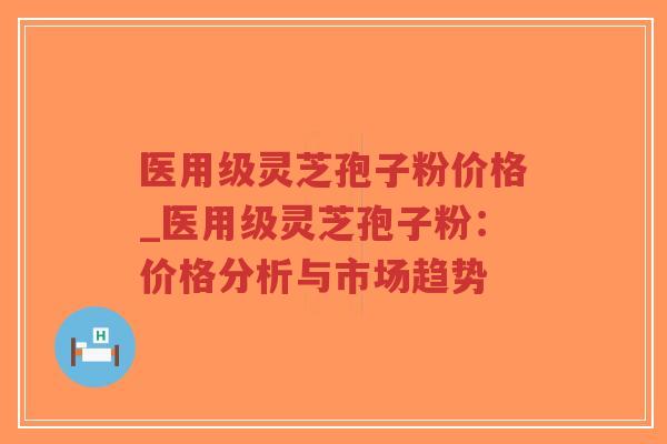 医用级灵芝孢子粉价格_医用级灵芝孢子粉：价格分析与市场趋势