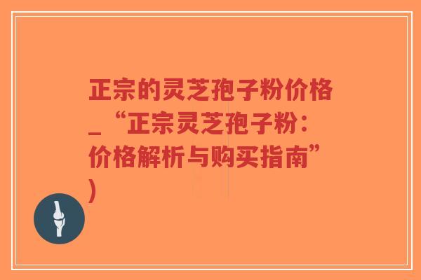 正宗的灵芝孢子粉价格_“正宗灵芝孢子粉：价格解析与购买指南”)