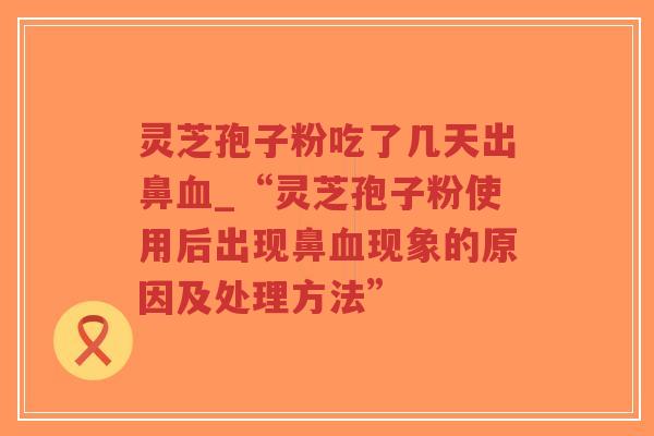 灵芝孢子粉吃了几天出鼻血_“灵芝孢子粉使用后出现鼻血现象的原因及处理方法”