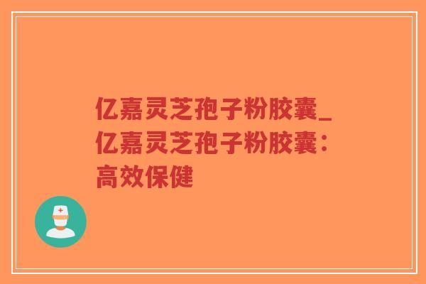 亿嘉灵芝孢子粉胶囊_亿嘉灵芝孢子粉胶囊：高效保健