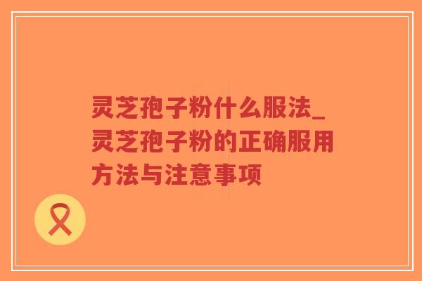 灵芝孢子粉什么服法_灵芝孢子粉的正确服用方法与注意事项