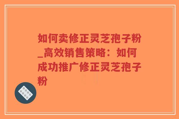 如何卖修正灵芝孢子粉_高效销售策略：如何成功推广修正灵芝孢子粉