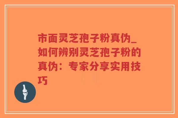 市面灵芝孢子粉真伪_如何辨别灵芝孢子粉的真伪:专家分享实用技巧 市面灵芝孢子粉真伪_如何辨别灵芝孢子粉的真伪:专家分享实用技巧
