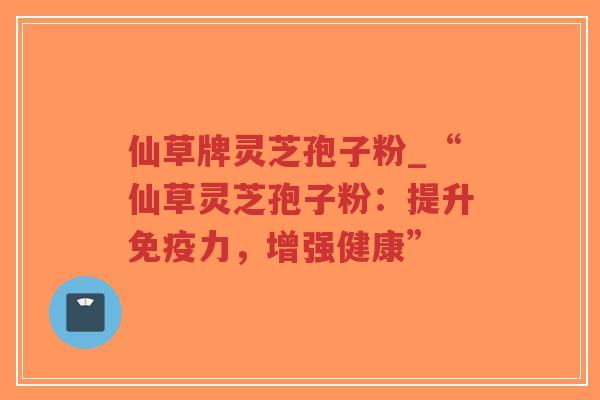 仙草牌灵芝孢子粉_“仙草灵芝孢子粉：提升免疫力，增强健康”