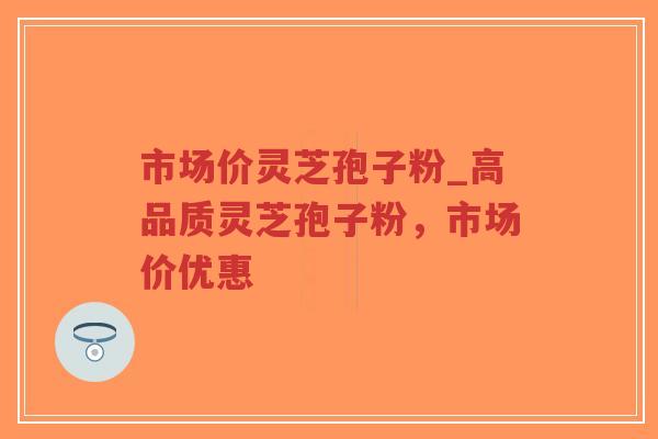 市场价灵芝孢子粉_高品质灵芝孢子粉，市场价优惠