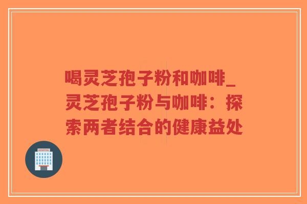 喝灵芝孢子粉和咖啡_灵芝孢子粉与咖啡：探索两者结合的健康益处