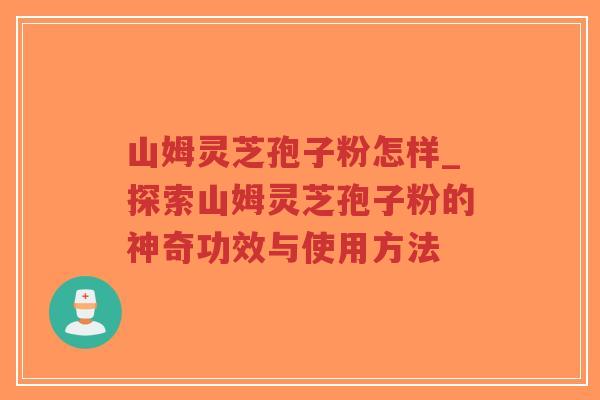 山姆灵芝孢子粉怎样_探索山姆灵芝孢子粉的神奇功效与使用方法