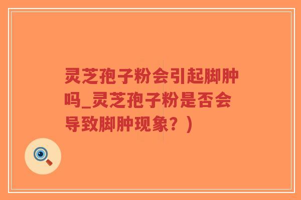 灵芝孢子粉会引起脚肿吗_灵芝孢子粉是否会导致脚肿现象？)