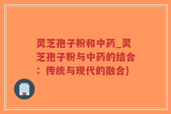 灵芝孢子粉和中药_灵芝孢子粉与中药的结合：传统与现代的融合)