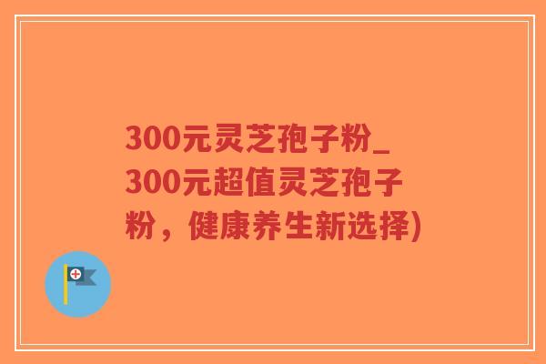 300元灵芝孢子粉_300元超值灵芝孢子粉,健康养生新选择) 300元灵芝孢子粉_300元超值灵芝孢子粉,健康养生新选择)