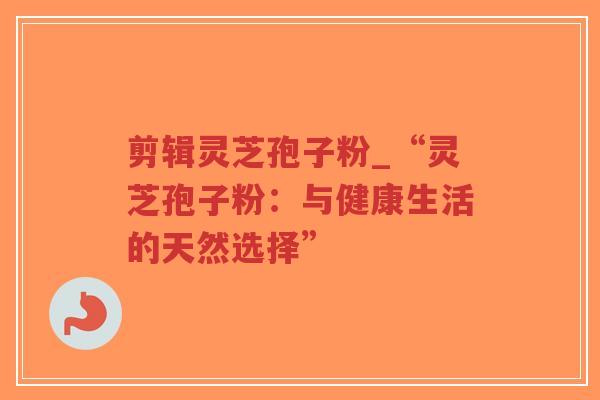 剪辑灵芝孢子粉_“灵芝孢子粉:与健康生活的天然选择” 剪辑灵芝孢子粉_“灵芝孢子粉:与健康生活的天然选择”