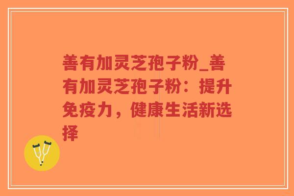善有加灵芝孢子粉_善有加灵芝孢子粉：提升免疫力，健康生活新选择